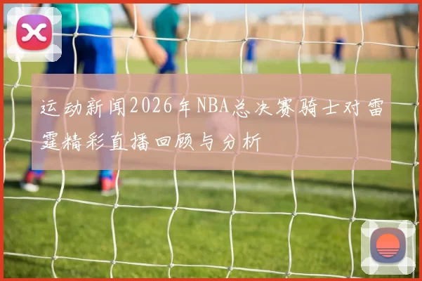 运动新闻2026年NBA总决赛骑士对雷霆精彩直播回顾与分析