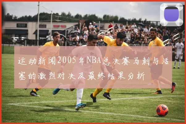 运动新闻2005年NBA总决赛马刺与活塞的激烈对决及最终结果分析