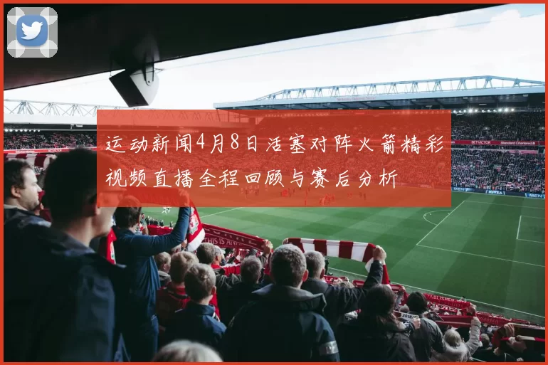 运动新闻4月8日活塞对阵火箭精彩视频直播全程回顾与赛后分析
