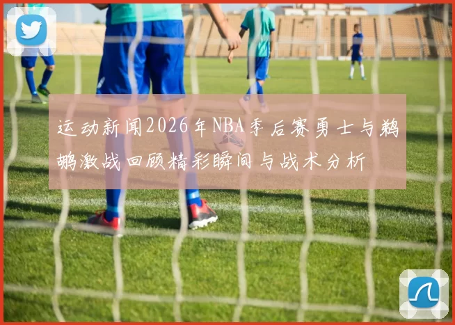 运动新闻2026年NBA季后赛勇士与鹈鹕激战回顾精彩瞬间与战术分析