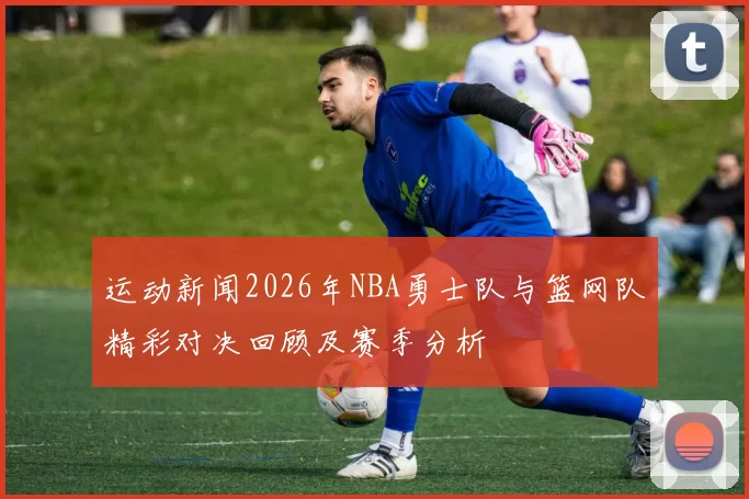 运动新闻2026年NBA勇士队与篮网队精彩对决回顾及赛季分析
